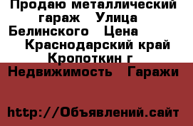 Продаю металлический гараж › Улица ­ Белинского › Цена ­ 35 000 - Краснодарский край, Кропоткин г. Недвижимость » Гаражи   